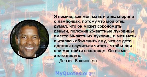 Я помню, как моя мать и отец спорили о лампочках, потому что мой отец думал, что он может сэкономить деньги, положив 25-ваттные луковицы вместо 60-ваттных луковиц, и моя мать пыталась объяснить ему, что ее дети должны