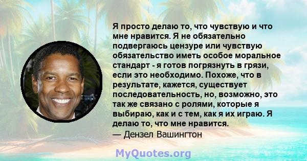 Я просто делаю то, что чувствую и что мне нравится. Я не обязательно подвергаюсь цензуре или чувствую обязательство иметь особое моральное стандарт - я готов погрязнуть в грязи, если это необходимо. Похоже, что в