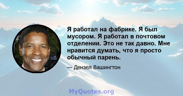 Я работал на фабрике. Я был мусором. Я работал в почтовом отделении. Это не так давно. Мне нравится думать, что я просто обычный парень.