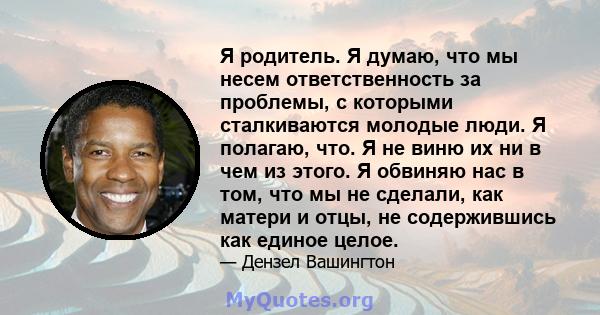 Я родитель. Я думаю, что мы несем ответственность за проблемы, с которыми сталкиваются молодые люди. Я полагаю, что. Я не виню их ни в чем из этого. Я обвиняю нас в том, что мы не сделали, как матери и отцы, не