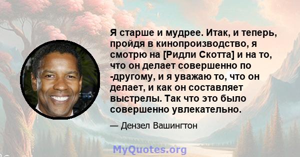 Я старше и мудрее. Итак, и теперь, пройдя в кинопроизводство, я смотрю на [Ридли Скотта] и на то, что он делает совершенно по -другому, и я уважаю то, что он делает, и как он составляет выстрелы. Так что это было