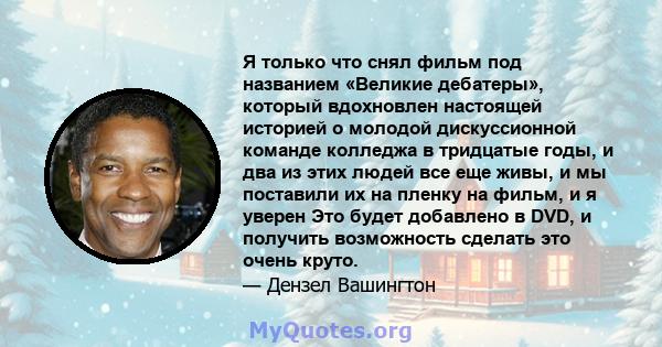 Я только что снял фильм под названием «Великие дебатеры», который вдохновлен настоящей историей о молодой дискуссионной команде колледжа в тридцатые годы, и два из этих людей все еще живы, и мы поставили их на пленку на 