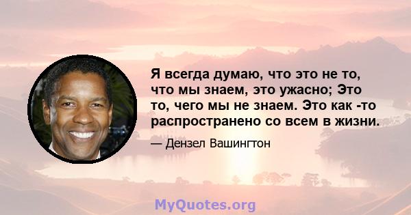 Я всегда думаю, что это не то, что мы знаем, это ужасно; Это то, чего мы не знаем. Это как -то распространено со всем в жизни.