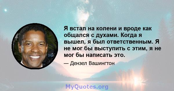 Я встал на колени и вроде как общался с духами. Когда я вышел, я был ответственным. Я не мог бы выступить с этим, я не мог бы написать это.