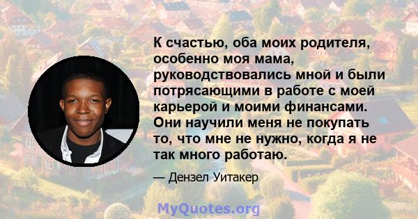 К счастью, оба моих родителя, особенно моя мама, руководствовались мной и были потрясающими в работе с моей карьерой и моими финансами. Они научили меня не покупать то, что мне не нужно, когда я не так много работаю.