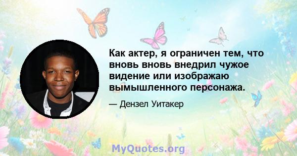 Как актер, я ограничен тем, что вновь вновь внедрил чужое видение или изображаю вымышленного персонажа.