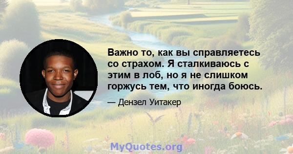 Важно то, как вы справляетесь со страхом. Я сталкиваюсь с этим в лоб, но я не слишком горжусь тем, что иногда боюсь.