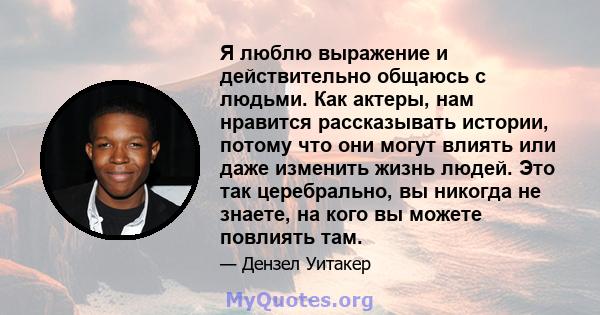 Я люблю выражение и действительно общаюсь с людьми. Как актеры, нам нравится рассказывать истории, потому что они могут влиять или даже изменить жизнь людей. Это так церебрально, вы никогда не знаете, на кого вы можете