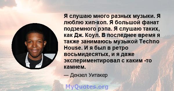 Я слушаю много разных музыки. Я люблю хип-хоп. Я большой фанат подземного рэпа. Я слушаю таких, как Дж. Коул. В последнее время я также занимаюсь музыкой Techno House. И я был в ретро восьмидесятых, и я даже