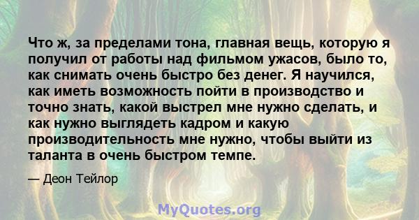 Что ж, за пределами тона, главная вещь, которую я получил от работы над фильмом ужасов, было то, как снимать очень быстро без денег. Я научился, как иметь возможность пойти в производство и точно знать, какой выстрел