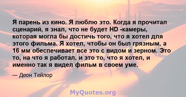 Я парень из кино. Я люблю это. Когда я прочитал сценарий, я знал, что не будет HD -камеры, которая могла бы достичь того, что я хотел для этого фильма. Я хотел, чтобы он был грязным, а 16 мм обеспечивает все это с видом 