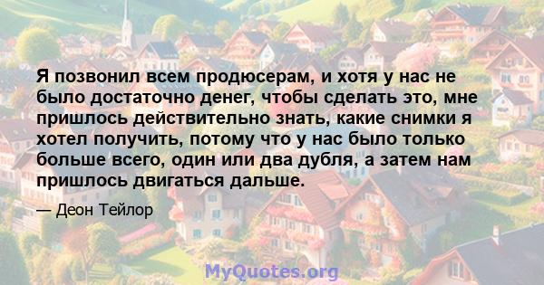 Я позвонил всем продюсерам, и хотя у нас не было достаточно денег, чтобы сделать это, мне пришлось действительно знать, какие снимки я хотел получить, потому что у нас было только больше всего, один или два дубля, а