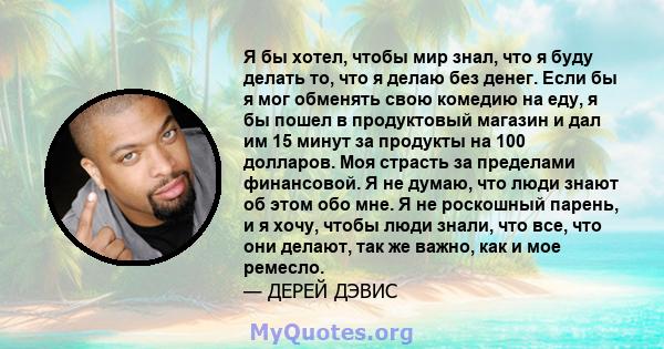 Я бы хотел, чтобы мир знал, что я буду делать то, что я делаю без денег. Если бы я мог обменять свою комедию на еду, я бы пошел в продуктовый магазин и дал им 15 минут за продукты на 100 долларов. Моя страсть за