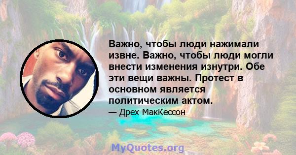 Важно, чтобы люди нажимали извне. Важно, чтобы люди могли внести изменения изнутри. Обе эти вещи важны. Протест в основном является политическим актом.