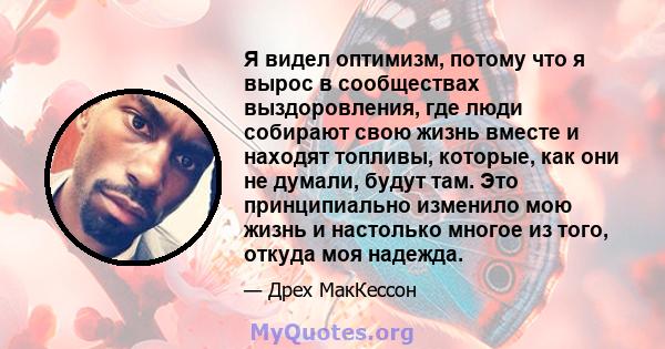 Я видел оптимизм, потому что я вырос в сообществах выздоровления, где люди собирают свою жизнь вместе и находят топливы, которые, как они не думали, будут там. Это принципиально изменило мою жизнь и настолько многое из