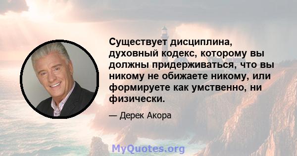 Существует дисциплина, духовный кодекс, которому вы должны придерживаться, что вы никому не обижаете никому, или формируете как умственно, ни физически.