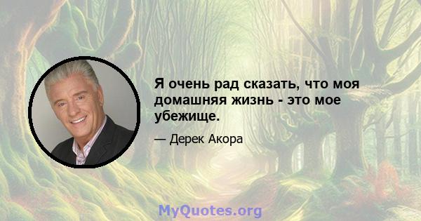 Я очень рад сказать, что моя домашняя жизнь - это мое убежище.