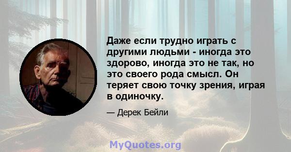 Даже если трудно играть с другими людьми - иногда это здорово, иногда это не так, но это своего рода смысл. Он теряет свою точку зрения, играя в одиночку.