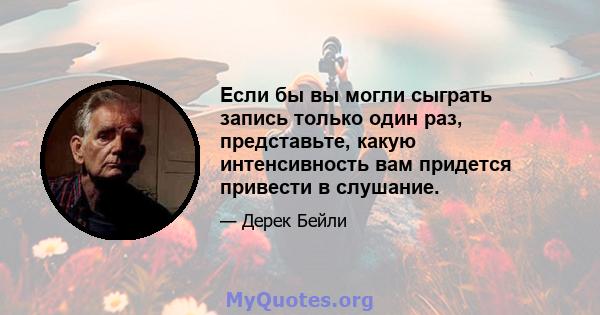 Если бы вы могли сыграть запись только один раз, представьте, какую интенсивность вам придется привести в слушание.