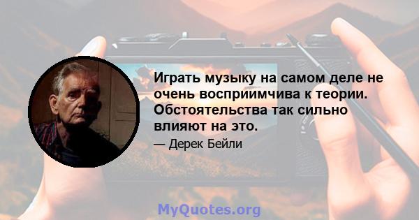 Играть музыку на самом деле не очень восприимчива к теории. Обстоятельства так сильно влияют на это.