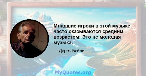 Младшие игроки в этой музыке часто оказываются средним возрастом; Это не молодая музыка.