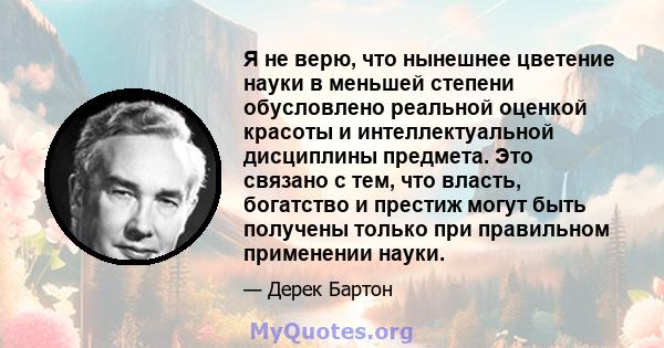 Я не верю, что нынешнее цветение науки в меньшей степени обусловлено реальной оценкой красоты и интеллектуальной дисциплины предмета. Это связано с тем, что власть, богатство и престиж могут быть получены только при