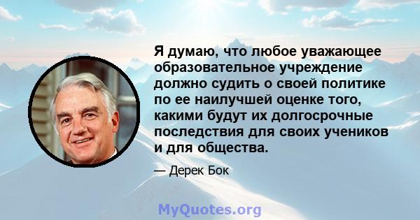 Я думаю, что любое уважающее образовательное учреждение должно судить о своей политике по ее наилучшей оценке того, какими будут их долгосрочные последствия для своих учеников и для общества.