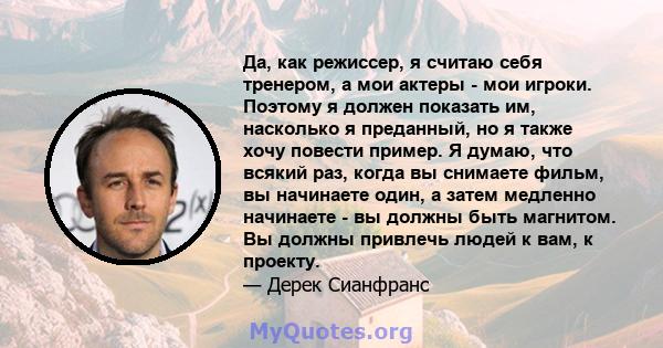 Да, как режиссер, я считаю себя тренером, а мои актеры - мои игроки. Поэтому я должен показать им, насколько я преданный, но я также хочу повести пример. Я думаю, что всякий раз, когда вы снимаете фильм, вы начинаете