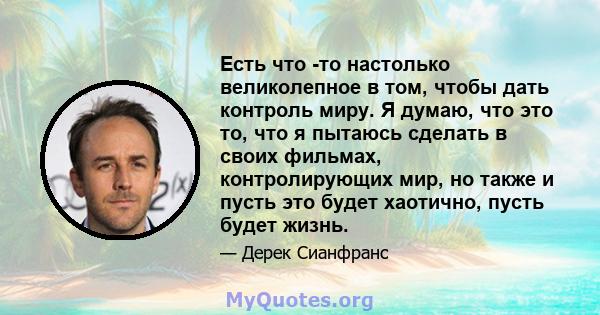 Есть что -то настолько великолепное в том, чтобы дать контроль миру. Я думаю, что это то, что я пытаюсь сделать в своих фильмах, контролирующих мир, но также и пусть это будет хаотично, пусть будет жизнь.