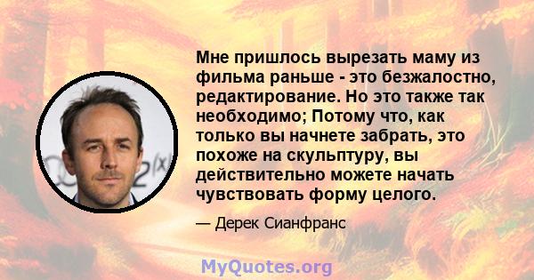 Мне пришлось вырезать маму из фильма раньше - это безжалостно, редактирование. Но это также так необходимо; Потому что, как только вы начнете забрать, это похоже на скульптуру, вы действительно можете начать чувствовать 