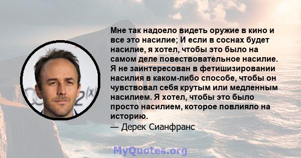 Мне так надоело видеть оружие в кино и все это насилие; И если в соснах будет насилие, я хотел, чтобы это было на самом деле повествовательное насилие. Я не заинтересован в фетишизировании насилия в каком-либо способе,