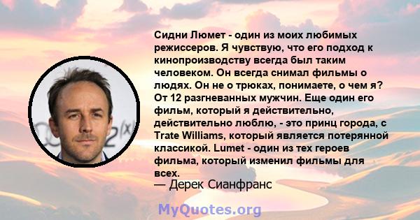 Сидни Люмет - один из моих любимых режиссеров. Я чувствую, что его подход к кинопроизводству всегда был таким человеком. Он всегда снимал фильмы о людях. Он не о трюках, понимаете, о чем я? От 12 разгневанных мужчин.