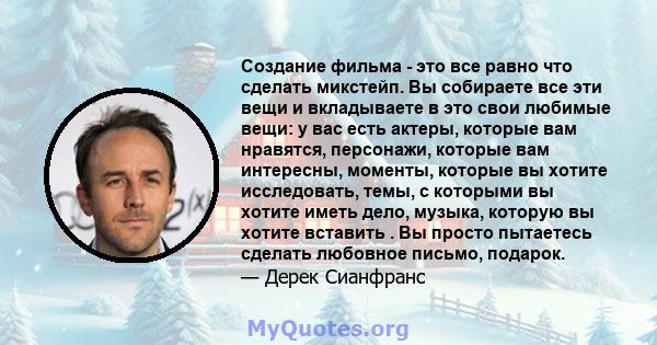 Создание фильма - это все равно что сделать микстейп. Вы собираете все эти вещи и вкладываете в это свои любимые вещи: у вас есть актеры, которые вам нравятся, персонажи, которые вам интересны, моменты, которые вы