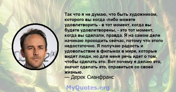 Так что я не думаю, что быть художником, которого вы когда -либо можете удовлетворить - в тот момент, когда вы будете удовлетворены, - это тот момент, когда вы сделали, правда. Я на самом деле начинаю проходить сейчас,