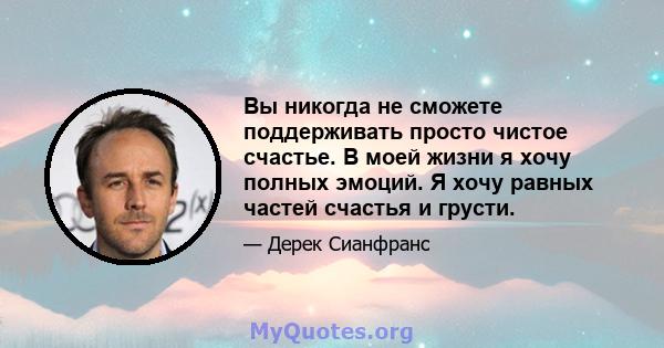 Вы никогда не сможете поддерживать просто чистое счастье. В моей жизни я хочу полных эмоций. Я хочу равных частей счастья и грусти.