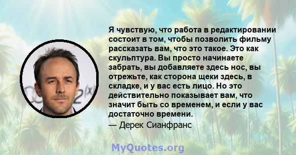 Я чувствую, что работа в редактировании состоит в том, чтобы позволить фильму рассказать вам, что это такое. Это как скульптура. Вы просто начинаете забрать, вы добавляете здесь нос, вы отрежьте, как сторона щеки здесь, 