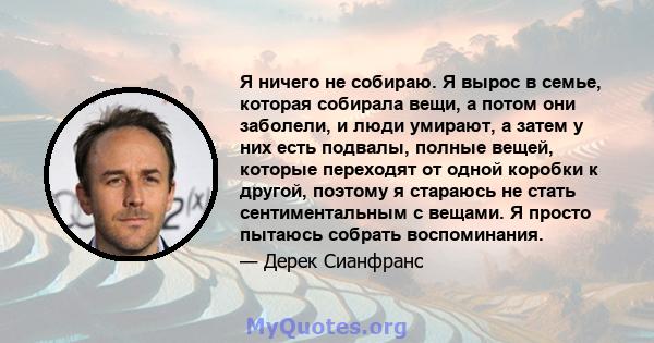 Я ничего не собираю. Я вырос в семье, которая собирала вещи, а потом они заболели, и люди умирают, а затем у них есть подвалы, полные вещей, которые переходят от одной коробки к другой, поэтому я стараюсь не стать