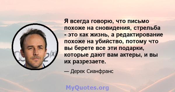 Я всегда говорю, что письмо похоже на сновидения, стрельба - это как жизнь, а редактирование похоже на убийство, потому что вы берете все эти подарки, которые дают вам актеры, и вы их разрезаете.