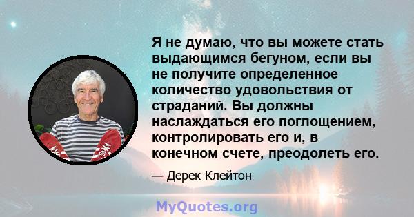 Я не думаю, что вы можете стать выдающимся бегуном, если вы не получите определенное количество удовольствия от страданий. Вы должны наслаждаться его поглощением, контролировать его и, в конечном счете, преодолеть его.