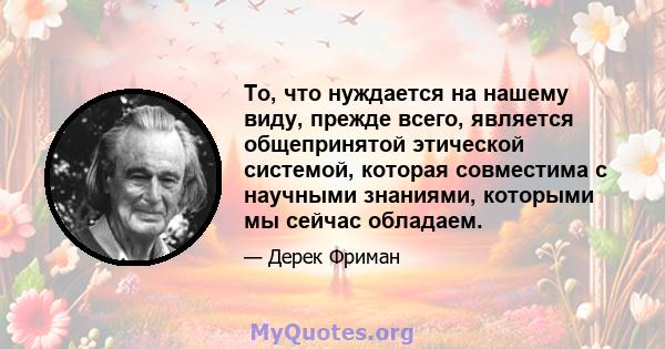 То, что нуждается на нашему виду, прежде всего, является общепринятой этической системой, которая совместима с научными знаниями, которыми мы сейчас обладаем.