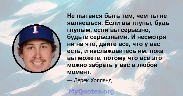 Не пытайся быть тем, чем ты не являешься. Если вы глупы, будь глупым, если вы серьезно, будьте серьезными. И несмотря ни на что, дайте все, что у вас есть, и наслаждайтесь им, пока вы можете, потому что все это можно