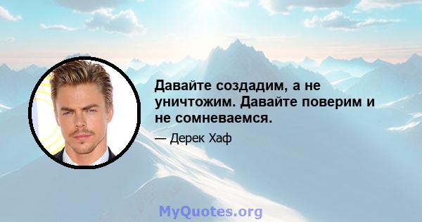 Давайте создадим, а не уничтожим. Давайте поверим и не сомневаемся.