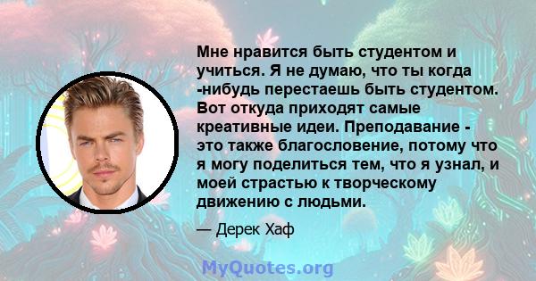 Мне нравится быть студентом и учиться. Я не думаю, что ты когда -нибудь перестаешь быть студентом. Вот откуда приходят самые креативные идеи. Преподавание - это также благословение, потому что я могу поделиться тем, что 