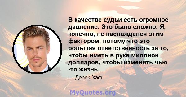 В качестве судьи есть огромное давление. Это было сложно. Я, конечно, не наслаждался этим фактором, потому что это большая ответственность за то, чтобы иметь в руке миллион долларов, чтобы изменить чью -то жизнь.