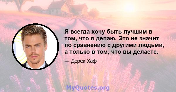 Я всегда хочу быть лучшим в том, что я делаю. Это не значит по сравнению с другими людьми, а только в том, что вы делаете.