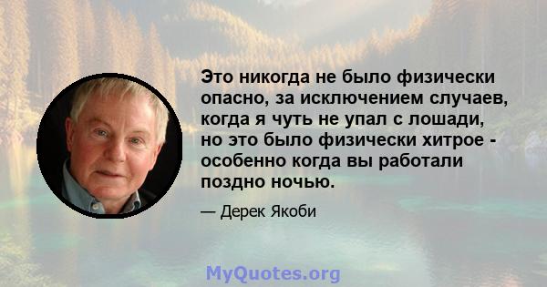 Это никогда не было физически опасно, за исключением случаев, когда я чуть не упал с лошади, но это было физически хитрое - особенно когда вы работали поздно ночью.