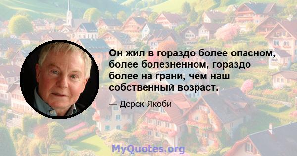 Он жил в гораздо более опасном, более болезненном, гораздо более на грани, чем наш собственный возраст.