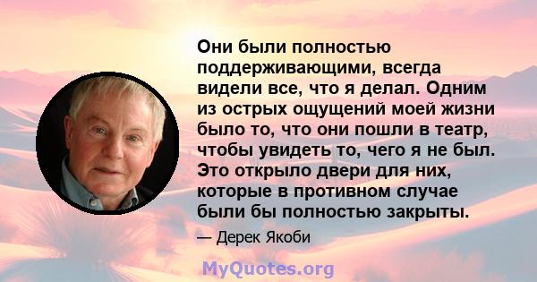 Они были полностью поддерживающими, всегда видели все, что я делал. Одним из острых ощущений моей жизни было то, что они пошли в театр, чтобы увидеть то, чего я не был. Это открыло двери для них, которые в противном