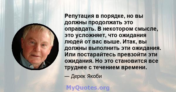 Репутация в порядке, но вы должны продолжать это оправдать. В некотором смысле, это усложняет, что ожидания людей от вас выше. Итак, вы должны выполнить эти ожидания. Или постарайтесь превзойти эти ожидания. Но это