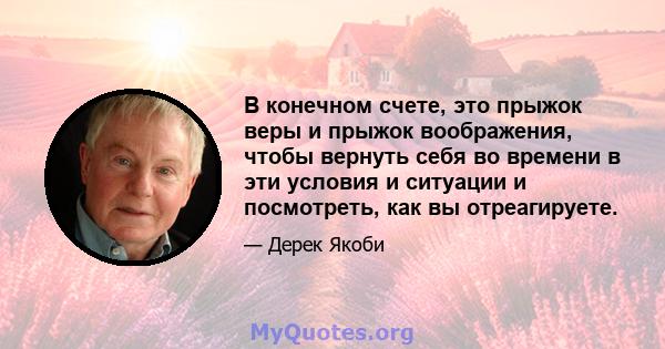 В конечном счете, это прыжок веры и прыжок воображения, чтобы вернуть себя во времени в эти условия и ситуации и посмотреть, как вы отреагируете.